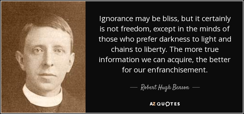 Ignorance may be bliss, but it certainly is not freedom, except in the minds of those who prefer darkness to light and chains to liberty. The more true information we can acquire, the better for our enfranchisement. - Robert Hugh Benson