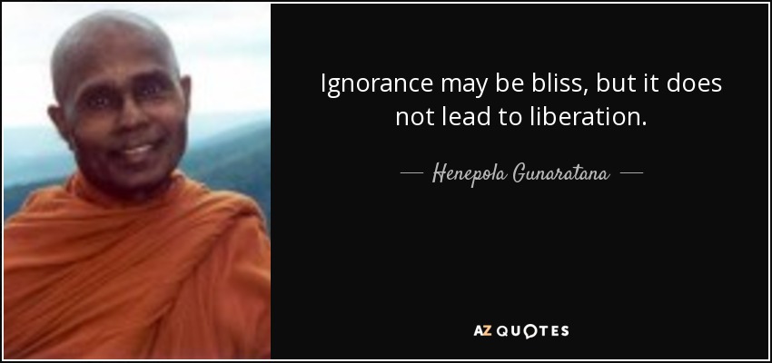 Ignorance may be bliss, but it does not lead to liberation. - Henepola Gunaratana