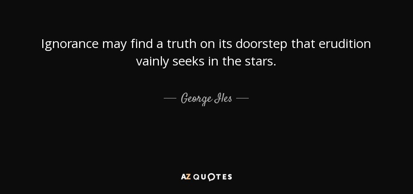Ignorance may find a truth on its doorstep that erudition vainly seeks in the stars. - George Iles
