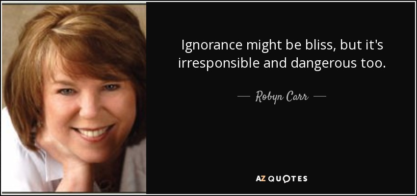 Ignorance might be bliss, but it's irresponsible and dangerous too. - Robyn Carr