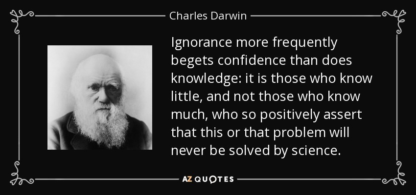 Ignorance more frequently begets confidence than does knowledge: it is those who know little, and not those who know much, who so positively assert that this or that problem will never be solved by science. - Charles Darwin