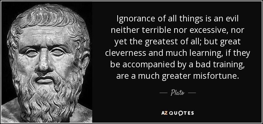 Ignorance of all things is an evil neither terrible nor excessive, nor yet the greatest of all; but great cleverness and much learning, if they be accompanied by a bad training, are a much greater misfortune. - Plato
