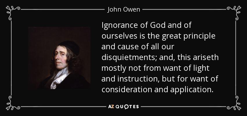 Ignorance of God and of ourselves is the great principle and cause of all our disquietments; and, this ariseth mostly not from want of light and instruction, but for want of consideration and application. - John Owen
