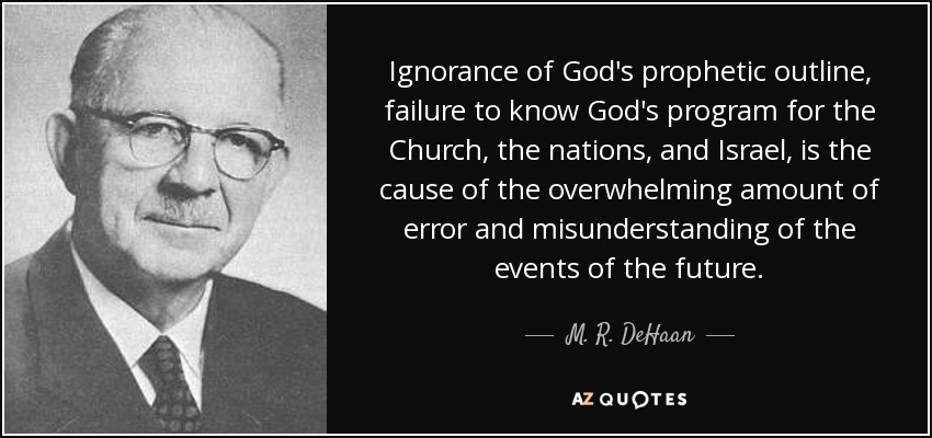 Ignorance of God's prophetic outline, failure to know God's program for the Church, the nations, and Israel, is the cause of the overwhelming amount of error and misunderstanding of the events of the future. - M. R. DeHaan