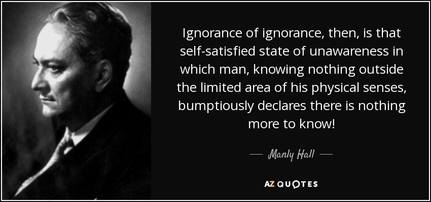 Ignorance of ignorance, then, is that self-satisfied state of unawareness in which man, knowing nothing outside the limited area of his physical senses, bumptiously declares there is nothing more to know! - Manly Hall