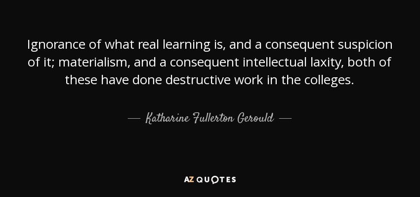 Ignorance of what real learning is, and a consequent suspicion of it; materialism, and a consequent intellectual laxity, both of these have done destructive work in the colleges. - Katharine Fullerton Gerould