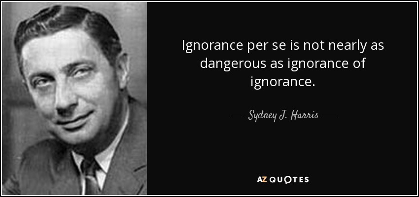 Ignorance per se is not nearly as dangerous as ignorance of ignorance. - Sydney J. Harris