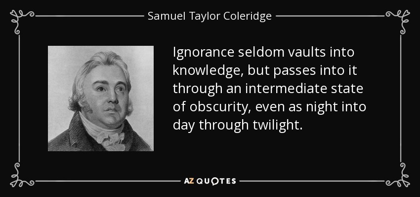 Ignorance seldom vaults into knowledge, but passes into it through an intermediate state of obscurity, even as night into day through twilight. - Samuel Taylor Coleridge