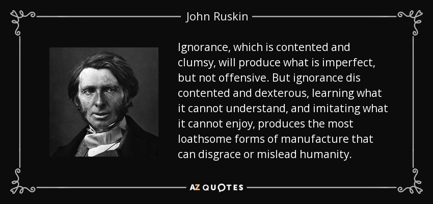 Ignorance, which is contented and clumsy, will produce what is imperfect, but not offensive. But ignorance dis contented and dexterous, learning what it cannot understand, and imitating what it cannot enjoy, produces the most loathsome forms of manufacture that can disgrace or mislead humanity. - John Ruskin