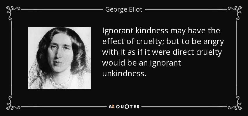 Ignorant kindness may have the effect of cruelty; but to be angry with it as if it were direct cruelty would be an ignorant unkindness. - George Eliot