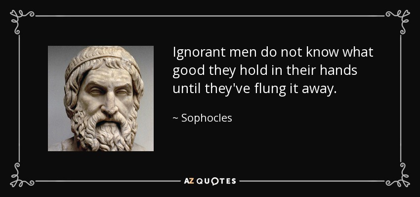 Ignorant men do not know what good they hold in their hands until they've flung it away. - Sophocles