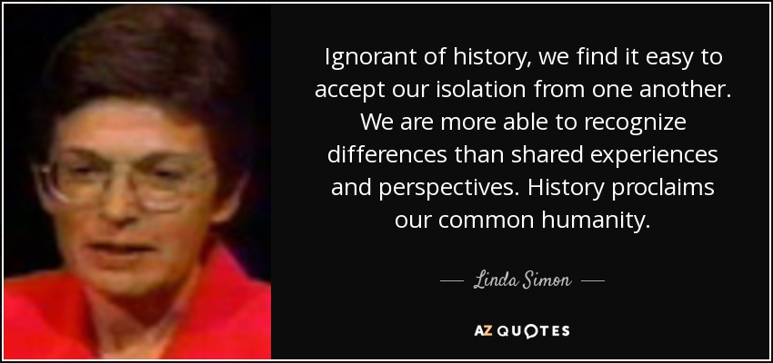 Ignorant of history, we find it easy to accept our isolation from one another. We are more able to recognize differences than shared experiences and perspectives. History proclaims our common humanity. - Linda Simon