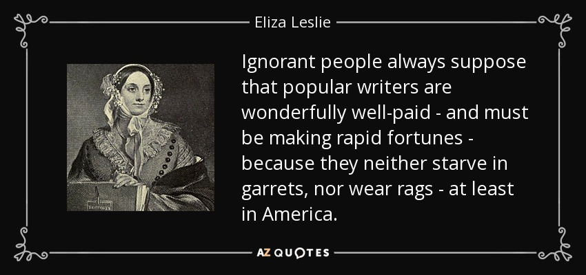 Ignorant people always suppose that popular writers are wonderfully well-paid - and must be making rapid fortunes - because they neither starve in garrets, nor wear rags - at least in America. - Eliza Leslie