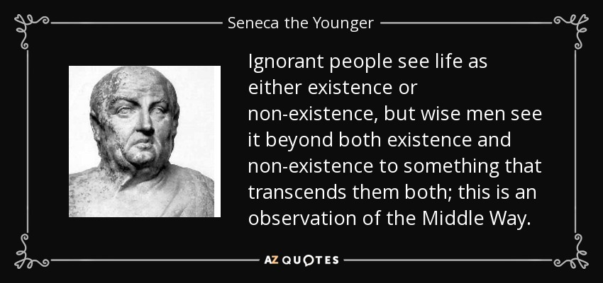 Ignorant people see life as either existence or non-existence, but wise men see it beyond both existence and non-existence to something that transcends them both; this is an observation of the Middle Way. - Seneca the Younger