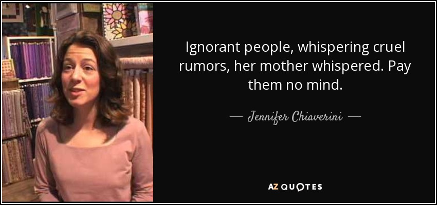 Ignorant people, whispering cruel rumors, her mother whispered. Pay them no mind. - Jennifer Chiaverini