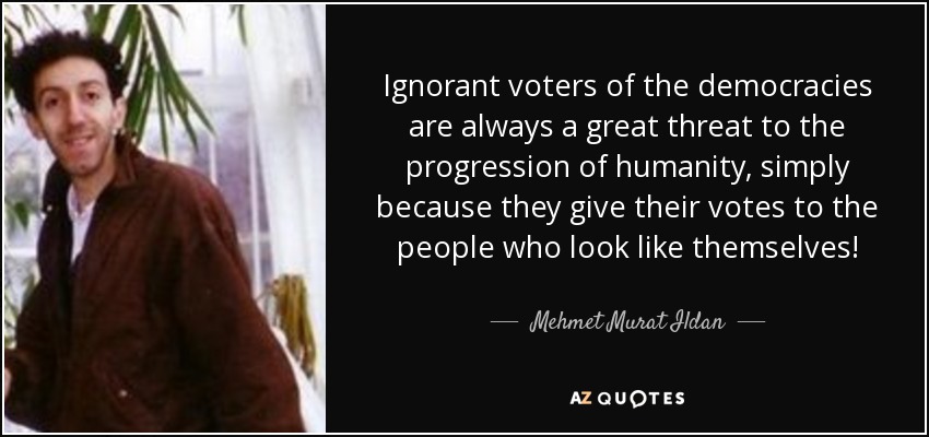 Ignorant voters of the democracies are always a great threat to the progression of humanity, simply because they give their votes to the people who look like themselves! - Mehmet Murat Ildan