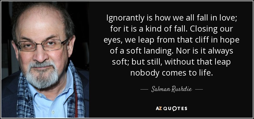 Ignorantly is how we all fall in love; for it is a kind of fall. Closing our eyes, we leap from that cliff in hope of a soft landing. Nor is it always soft; but still, without that leap nobody comes to life. - Salman Rushdie