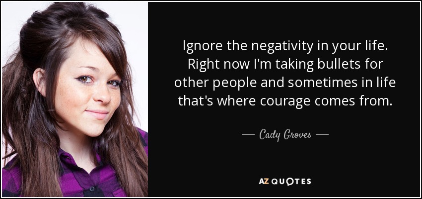Ignore the negativity in your life. Right now I'm taking bullets for other people and sometimes in life that's where courage comes from. - Cady Groves