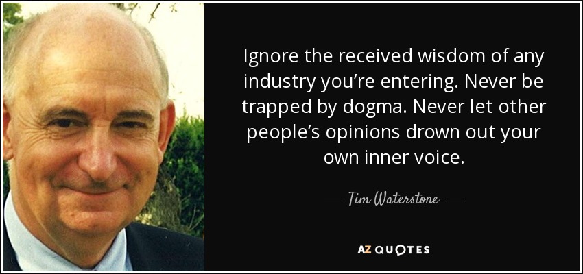 Ignore the received wisdom of any industry you’re entering. Never be trapped by dogma. Never let other people’s opinions drown out your own inner voice. - Tim Waterstone