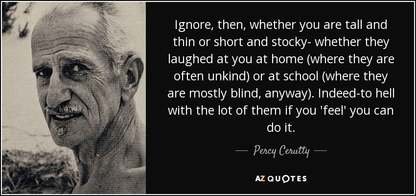 Ignore, then, whether you are tall and thin or short and stocky- whether they laughed at you at home (where they are often unkind) or at school (where they are mostly blind, anyway). Indeed-to hell with the lot of them if you 'feel' you can do it. - Percy Cerutty