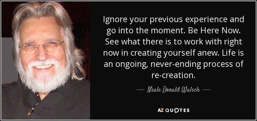 Ignore your previous experience and go into the moment. Be Here Now. See what there is to work with right now in creating yourself anew. Life is an ongoing, never-ending process of re-creation. - Neale Donald Walsch