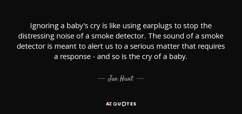 Ignoring a baby's cry is like using earplugs to stop the distressing noise of a smoke detector. The sound of a smoke detector is meant to alert us to a serious matter that requires a response - and so is the cry of a baby. - Jan Hunt