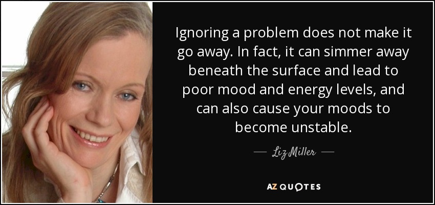 Ignoring a problem does not make it go away. In fact, it can simmer away beneath the surface and lead to poor mood and energy levels, and can also cause your moods to become unstable. - Liz Miller
