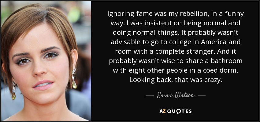 Ignoring fame was my rebellion, in a funny way. I was insistent on being normal and doing normal things. It probably wasn't advisable to go to college in America and room with a complete stranger. And it probably wasn't wise to share a bathroom with eight other people in a coed dorm. Looking back, that was crazy. - Emma Watson