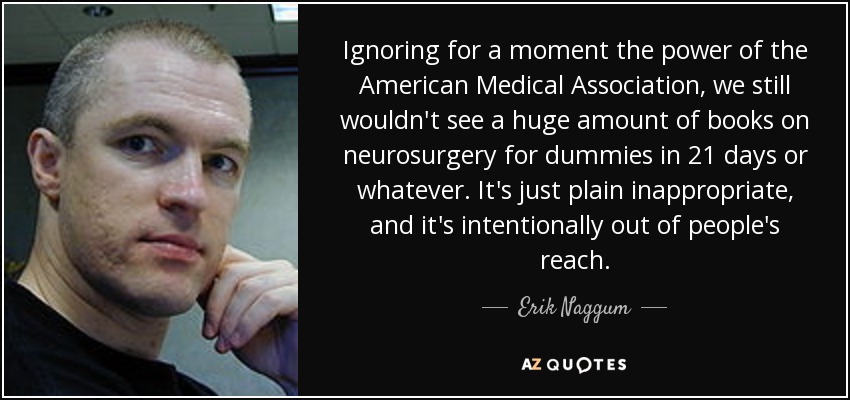 Ignoring for a moment the power of the American Medical Association, we still wouldn't see a huge amount of books on neurosurgery for dummies in 21 days or whatever. It's just plain inappropriate, and it's intentionally out of people's reach. - Erik Naggum