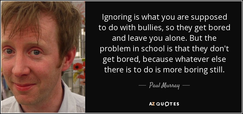 Ignoring is what you are supposed to do with bullies, so they get bored and leave you alone. But the problem in school is that they don't get bored, because whatever else there is to do is more boring still. - Paul Murray