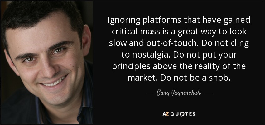 Ignoring platforms that have gained critical mass is a great way to look slow and out-of-touch. Do not cling to nostalgia. Do not put your principles above the reality of the market. Do not be a snob. - Gary Vaynerchuk