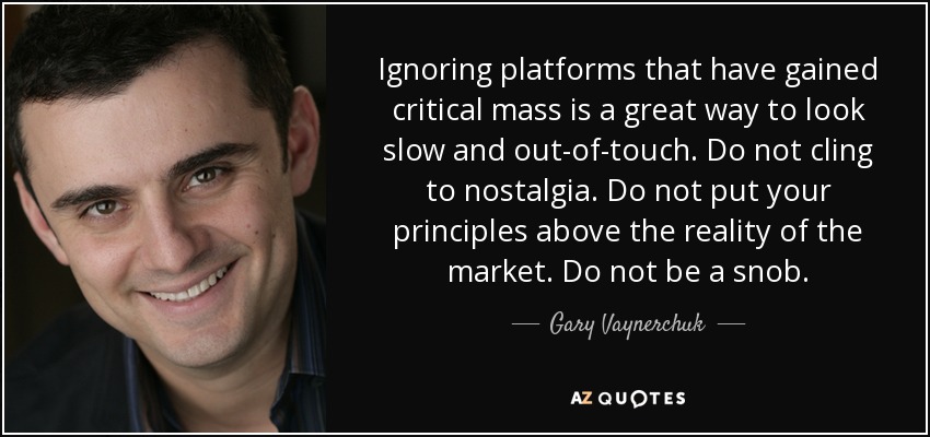 Ignoring platforms that have gained critical mass is a great way to look slow and out-of-touch. Do not cling to nostalgia. Do not put your principles above the reality of the market. Do not be a snob. - Gary Vaynerchuk