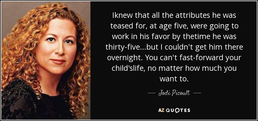 Iknew that all the attributes he was teased for, at age five, were going to work in his favor by thetime he was thirty-five...but I couldn't get him there overnight. You can't fast-forward your child'slife, no matter how much you want to. - Jodi Picoult