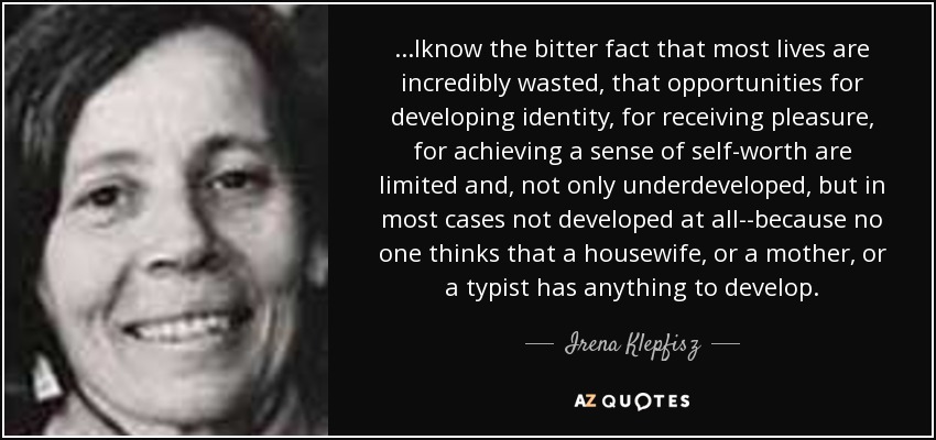 ...Iknow the bitter fact that most lives are incredibly wasted, that opportunities for developing identity, for receiving pleasure, for achieving a sense of self-worth are limited and, not only underdeveloped, but in most cases not developed at all--because no one thinks that a housewife, or a mother, or a typist has anything to develop. - Irena Klepfisz