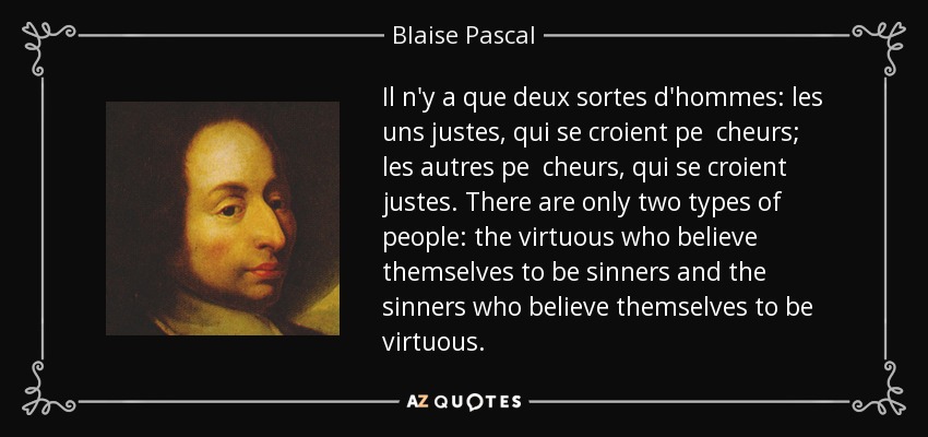Il n'y a que deux sortes d'hommes: les uns justes, qui se croient pe cheurs; les autres pe cheurs, qui se croient justes. There are only two types of people: the virtuous who believe themselves to be sinners and the sinners who believe themselves to be virtuous. - Blaise Pascal
