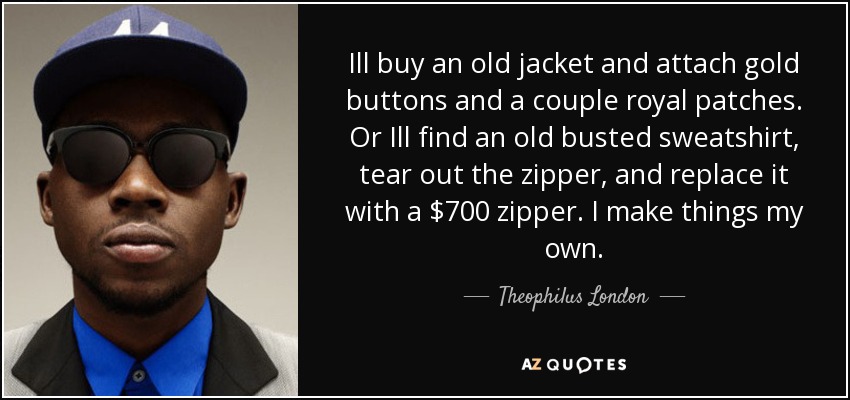 Ill buy an old jacket and attach gold buttons and a couple royal patches. Or Ill find an old busted sweatshirt, tear out the zipper, and replace it with a $700 zipper. I make things my own. - Theophilus London