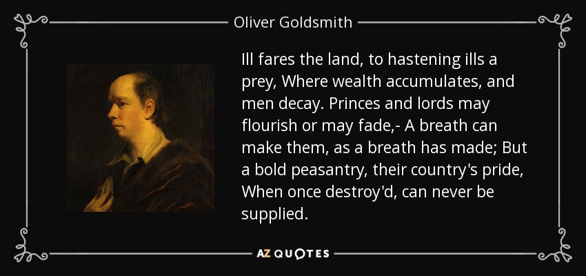 Ill fares the land, to hastening ills a prey, Where wealth accumulates, and men decay. Princes and lords may flourish or may fade,- A breath can make them, as a breath has made; But a bold peasantry, their country's pride, When once destroy'd, can never be supplied. - Oliver Goldsmith