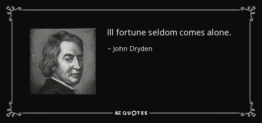 Ill fortune seldom comes alone. - John Dryden