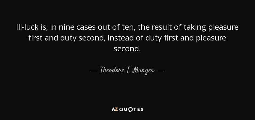 Ill-luck is, in nine cases out of ten, the result of taking pleasure first and duty second, instead of duty first and pleasure second. - Theodore T. Munger