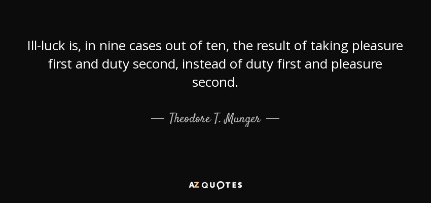 Ill-luck is, in nine cases out of ten, the result of taking pleasure first and duty second, instead of duty first and pleasure second. - Theodore T. Munger