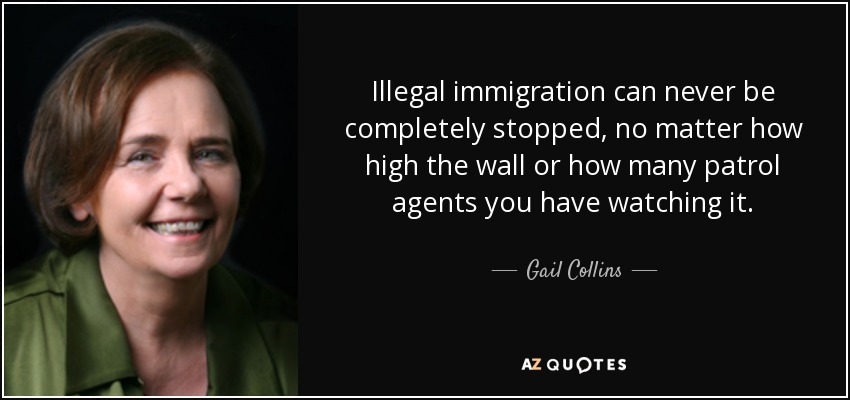 Illegal immigration can never be completely stopped, no matter how high the wall or how many patrol agents you have watching it. - Gail Collins