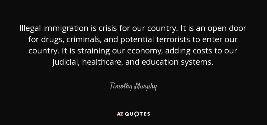 Illegal immigration is crisis for our country. It is an open door for drugs, criminals, and potential terrorists to enter our country. It is straining our economy, adding costs to our judicial, healthcare, and education systems. - Timothy Murphy