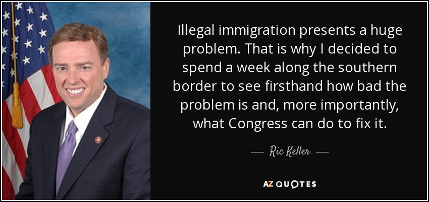Illegal immigration presents a huge problem. That is why I decided to spend a week along the southern border to see firsthand how bad the problem is and, more importantly, what Congress can do to fix it. - Ric Keller
