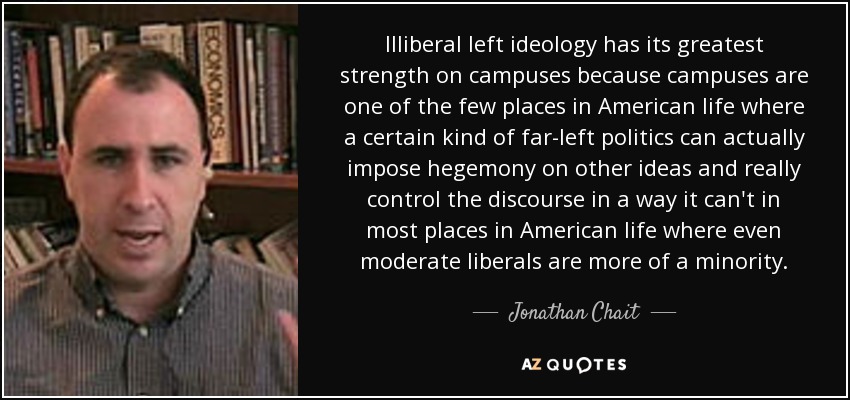 Illiberal left ideology has its greatest strength on campuses because campuses are one of the few places in American life where a certain kind of far-left politics can actually impose hegemony on other ideas and really control the discourse in a way it can't in most places in American life where even moderate liberals are more of a minority. - Jonathan Chait