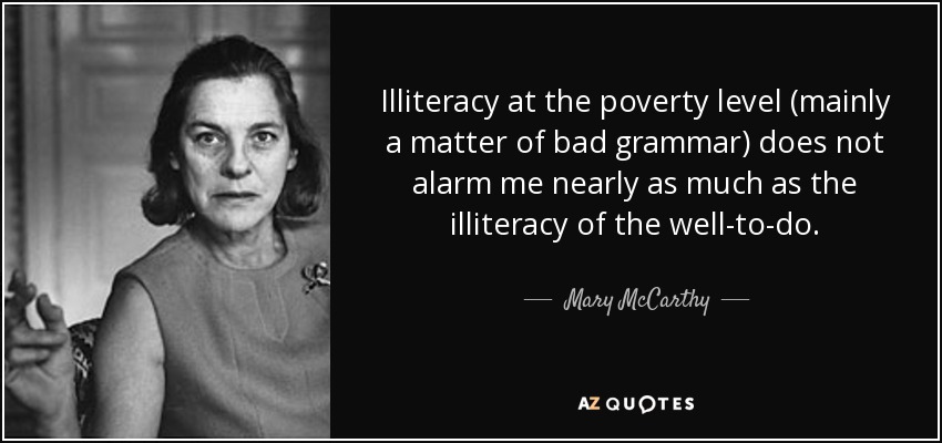 Illiteracy at the poverty level (mainly a matter of bad grammar) does not alarm me nearly as much as the illiteracy of the well-to-do. - Mary McCarthy