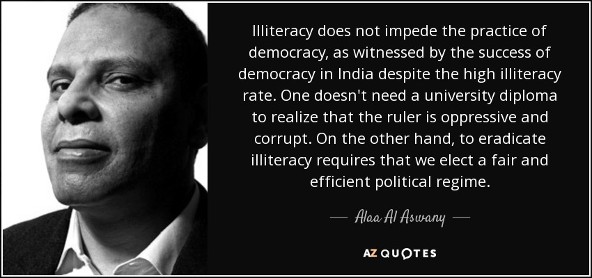 Illiteracy does not impede the practice of democracy, as witnessed by the success of democracy in India despite the high illiteracy rate. One doesn't need a university diploma to realize that the ruler is oppressive and corrupt. On the other hand, to eradicate illiteracy requires that we elect a fair and efficient political regime. - Alaa Al Aswany