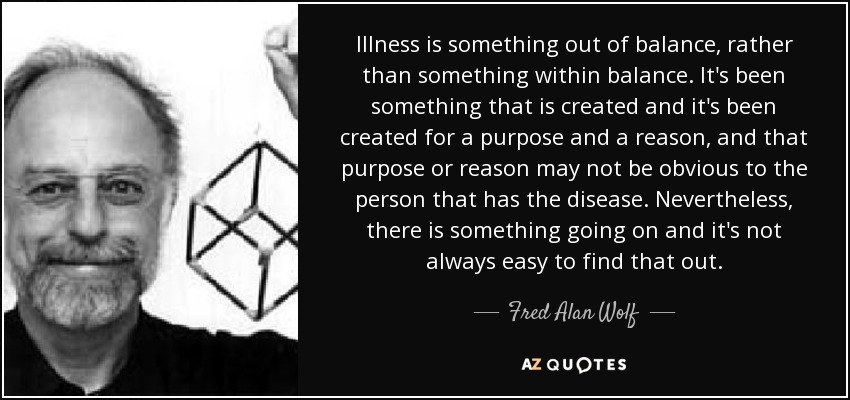 Illness is something out of balance, rather than something within balance. It's been something that is created and it's been created for a purpose and a reason, and that purpose or reason may not be obvious to the person that has the disease. Nevertheless, there is something going on and it's not always easy to find that out. - Fred Alan Wolf