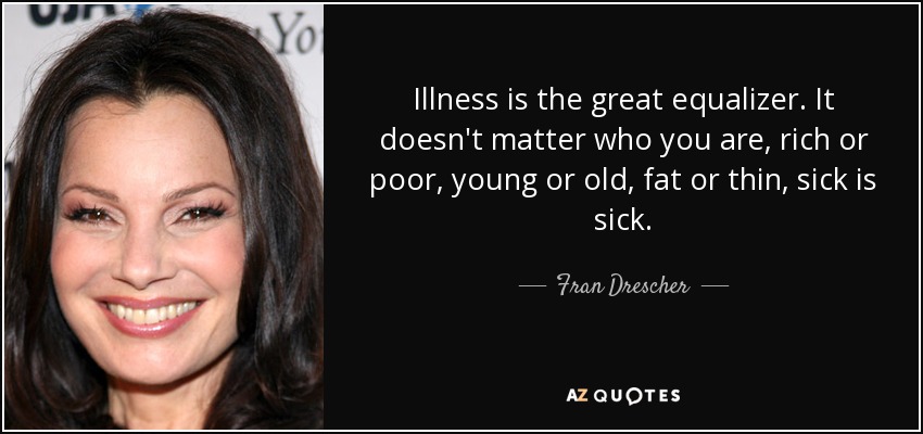 Illness is the great equalizer. It doesn't matter who you are, rich or poor, young or old, fat or thin, sick is sick. - Fran Drescher