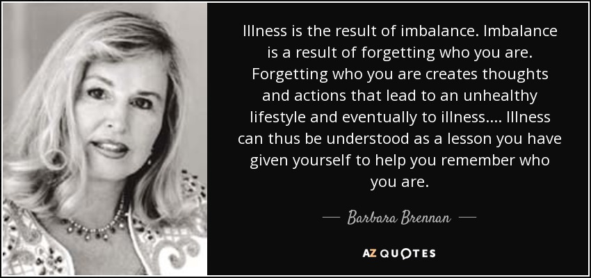 Illness is the result of imbalance. Imbalance is a result of forgetting who you are. Forgetting who you are creates thoughts and actions that lead to an unhealthy lifestyle and eventually to illness.... Illness can thus be understood as a lesson you have given yourself to help you remember who you are. - Barbara Brennan