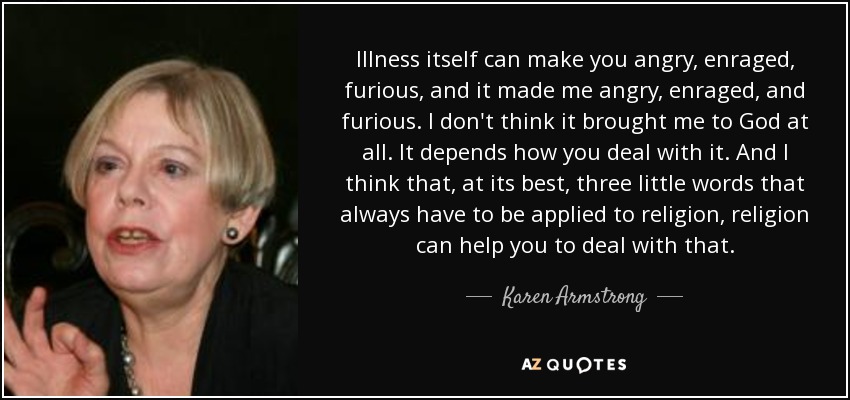 Illness itself can make you angry, enraged, furious, and it made me angry, enraged, and furious. I don't think it brought me to God at all. It depends how you deal with it. And I think that, at its best, three little words that always have to be applied to religion, religion can help you to deal with that. - Karen Armstrong